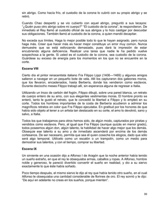 sin abrigo. Como hacía frío, el custodio de la corona lo cubrió con su propio abrigo y se
retiró.

Cuando Chao despertó y se vio cubierto con aquel abrigo, preguntó a sus lacayos:
“¿Quién puso otro abrigo sobre mi cuerpo?” “El custodio de la corona”, le respondieron. De
inmediato el Rey llamó al custodio oficial de sus abrigos y lo hizo castigar por descuidar
sus obligaciones. También llamó al custodio de la corona, a quien mandó decapitar.

No exceda sus límites. Haga lo mejor posible todo lo que le hayan asignado, pero nunca
haga más. Creer que hacer más es hacer mejor constituye un error muy común. Nunca
demuestre que se está esforzando demasiado, pues dará la impresión de estar
encubriendo alguna deficiencia. Realizar una tarea que nadie le ha pedido vuelve
sospechosa a la gente. Si usted es el custodio de la corona, sea custodio de la corona.
Guárdese su exceso de energía para los momentos en los que no se encuentre en la
corte.

Escena VIII

Cierto día el pintor renacentista italiano Fra Filippo Lippi (1406—1469) y algunos amigos
salieron a navegar en un pequeño bote de vela. Allí los capturaron dos galeones moros,
que los llevaron, encadenados, hasta Berbería, donde los vendieron como esclavos.
Durante dieciocho meses Filippo trabajó allí, sin esperanza alguna de regresar a Italia.

Utilizando un trozo de carbón del fogón, Filippo dibujó, sobre una pared blanca, un retrato
de cuerpo entero de su amo, con sus elegantes vestimentas moras. El hombre pronto se
enteró, tanto le gustó el retrato, que le concedió la libertad a Filippo y lo empleó en su
corte. Todos los hombres importantes de la costa de Berbería acudieron a admirar los
magníficos retratos en color que Fra Filippo ejecutaba. En gratitud por los honores de que
había sido objeto al tener a un artista tan destacado en su corte, el amo lo devolvió, sano y
salvo, a Italia.

Todos los que trabajamos para otros hemos sido, de algún modo, capturados por piratas y
vendidos como esclavos. Pero, al igual que Fra Filippo (aunque quizás en menor grado),
todos poseemos algún don, algún talento, la habilidad de hacer algo mejor que los demás.
Obsequie ese talento a su amo y de inmediato ascenderá por encima de los demás
cortesanos. De ser necesario, permita que sea él quien coseche los elogios, dado que sólo
será algo temporal. Utilícelo como un escalón o un trampolín, como un medio para
demostrar sus talentos, y con el tiempo, comprar su libertad.

Escena IX

Un sirviente en una ocasión dijo a Alfonso I de Aragón que la noche anterior había tenido
un sueño extraño, en que el rey le obsequiaba armas, caballos y ropas. A Alfonso, hombre
noble y generoso, le pareció divertido convertir el sueño en realidad, y dio a su siervo
exactamente lo que éste había soñado.

Poco tiempo después, el mismo siervo le dijo al rey que había tenido otro sueño, en el cual
Alfonso le obsequiaba una cantidad considerable de florines de oro. El rey sonrió y le dijo:
“De aquí en adelante no creas en los sueños, porque mienten”.



                                                                                          99
 