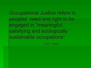 Occupational Justice refers to peoples’ need and right to be engaged in “meaningful, satisfying and ecologically sustainable occupations”  (COT, 2002) 