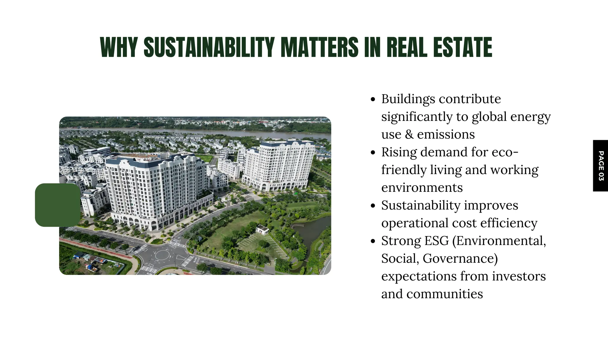 WHY SUSTAINABILITY MATTERS IN REAL ESTATE
PAGE
03
Buildings contribute
significantly to global energy
use & emissions
Rising demand for eco-
friendly living and working
environments
Sustainability improves
operational cost efficiency
Strong ESG (Environmental,
Social, Governance)
expectations from investors
and communities
www.reallygreatsite.com
 