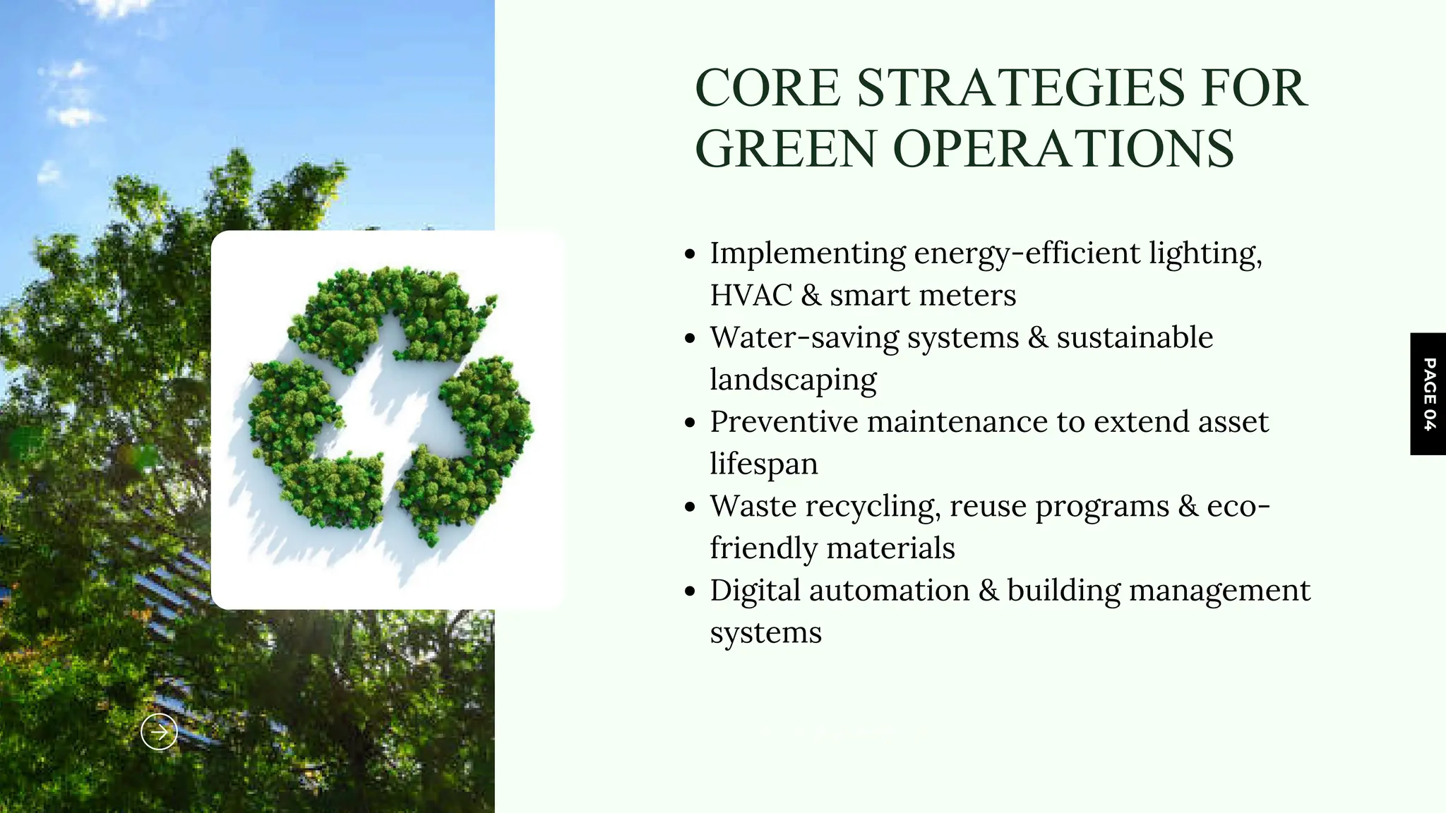 PAGE
04
www.reallygreatsite.com
CORE STRATEGIES FOR
GREEN OPERATIONS
Implementing energy-efficient lighting,
HVAC & smart meters
Water-saving systems & sustainable
landscaping
Preventive maintenance to extend asset
lifespan
Waste recycling, reuse programs & eco-
friendly materials
Digital automation & building management
systems
 