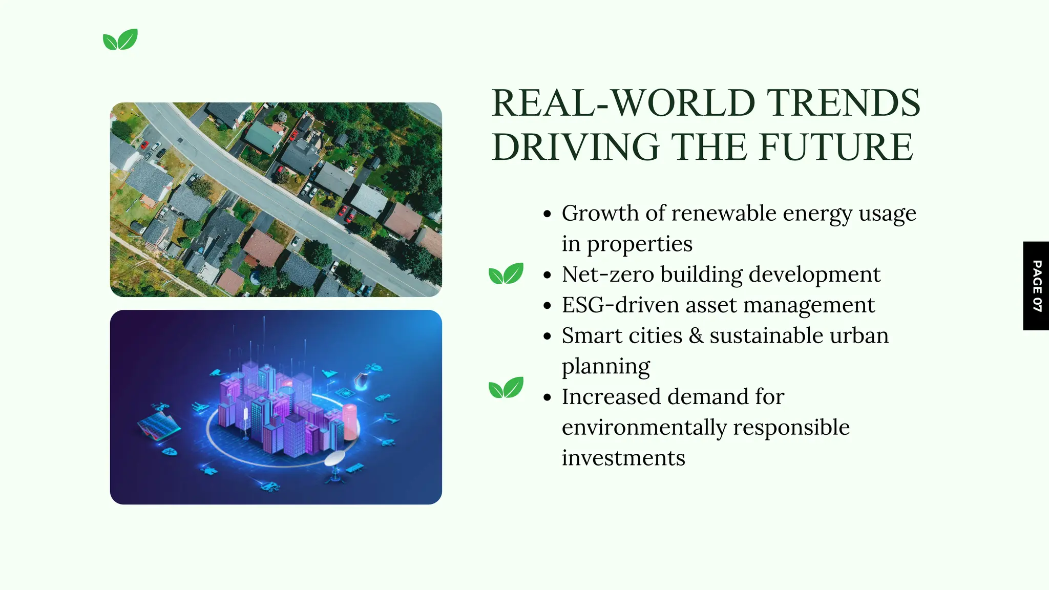 PAGE
07
REAL-WORLD TRENDS
DRIVING THE FUTURE
Growth of renewable energy usage
in properties
Net-zero building development
ESG-driven asset management
Smart cities & sustainable urban
planning
Increased demand for
environmentally responsible
investments
 