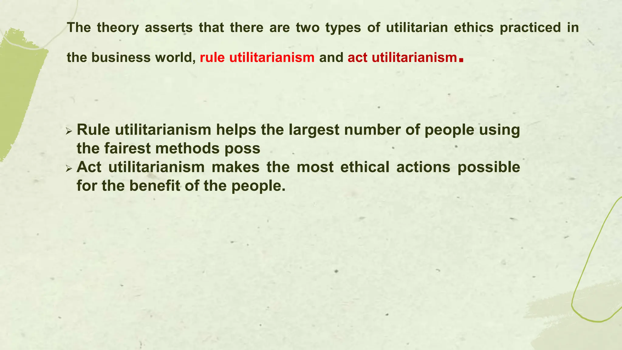  Rule utilitarianism helps the largest number of people using
the fairest methods poss
 Act utilitarianism makes the most ethical actions possible
for the benefit of the people.
The theory asserts that there are two types of utilitarian ethics practiced in
the business world, rule utilitarianism and act utilitarianism.
 