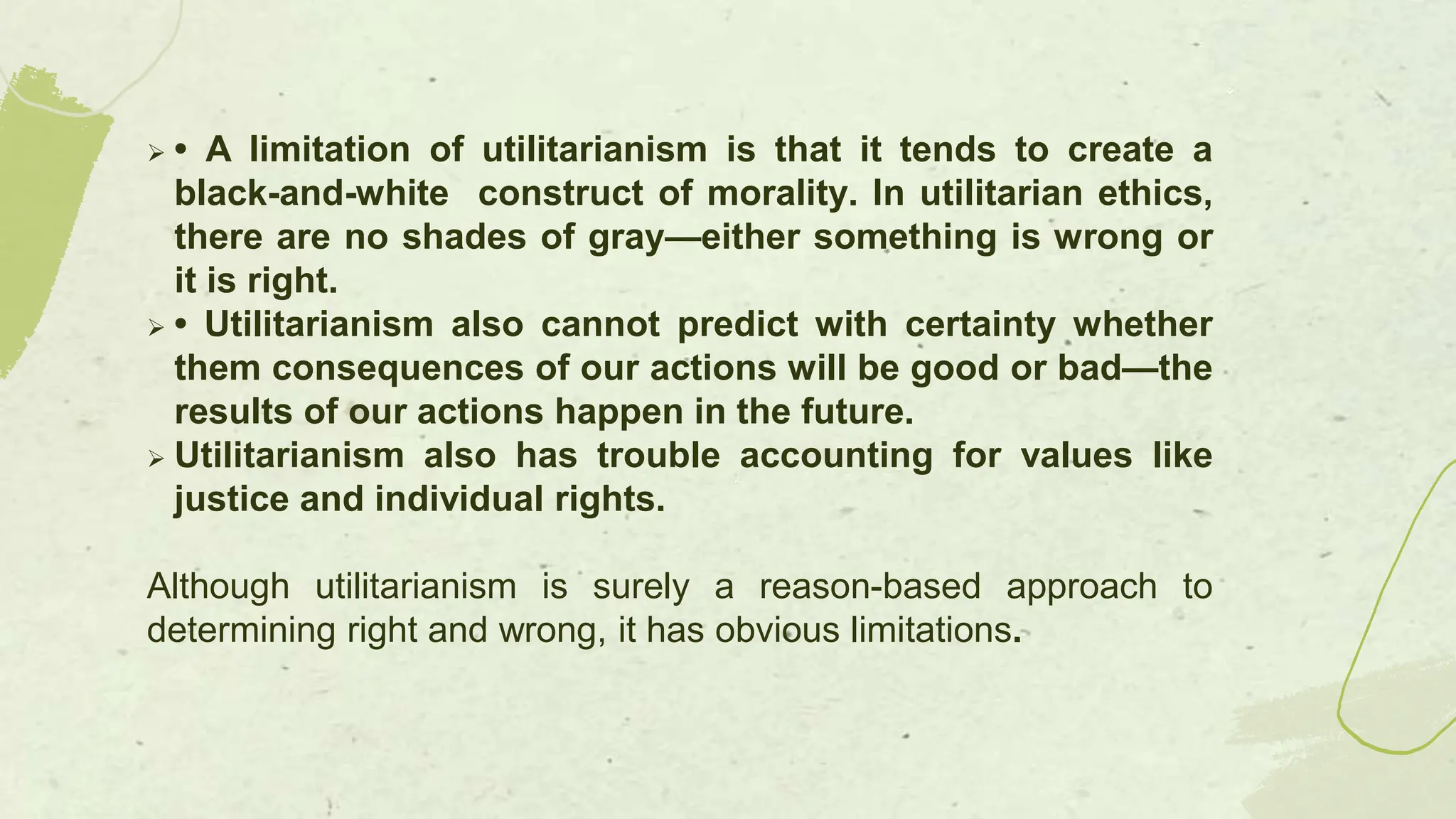  • A limitation of utilitarianism is that it tends to create a
black-and-white construct of morality. In utilitarian ethics,
there are no shades of gray—either something is wrong or
it is right.
 • Utilitarianism also cannot predict with certainty whether
them consequences of our actions will be good or bad—the
results of our actions happen in the future.
 Utilitarianism also has trouble accounting for values like
justice and individual rights.
Although utilitarianism is surely a reason-based approach to
determining right and wrong, it has obvious limitations.
 