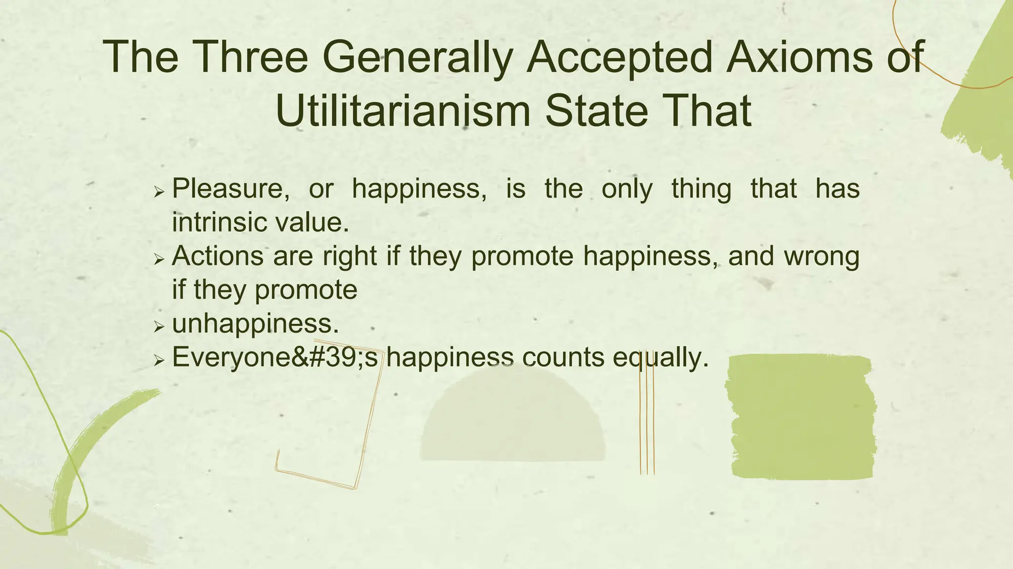  Pleasure, or happiness, is the only thing that has
intrinsic value.
 Actions are right if they promote happiness, and wrong
if they promote
 unhappiness.
 Everyone's happiness counts equally.
The Three Generally Accepted Axioms of
Utilitarianism State That
 