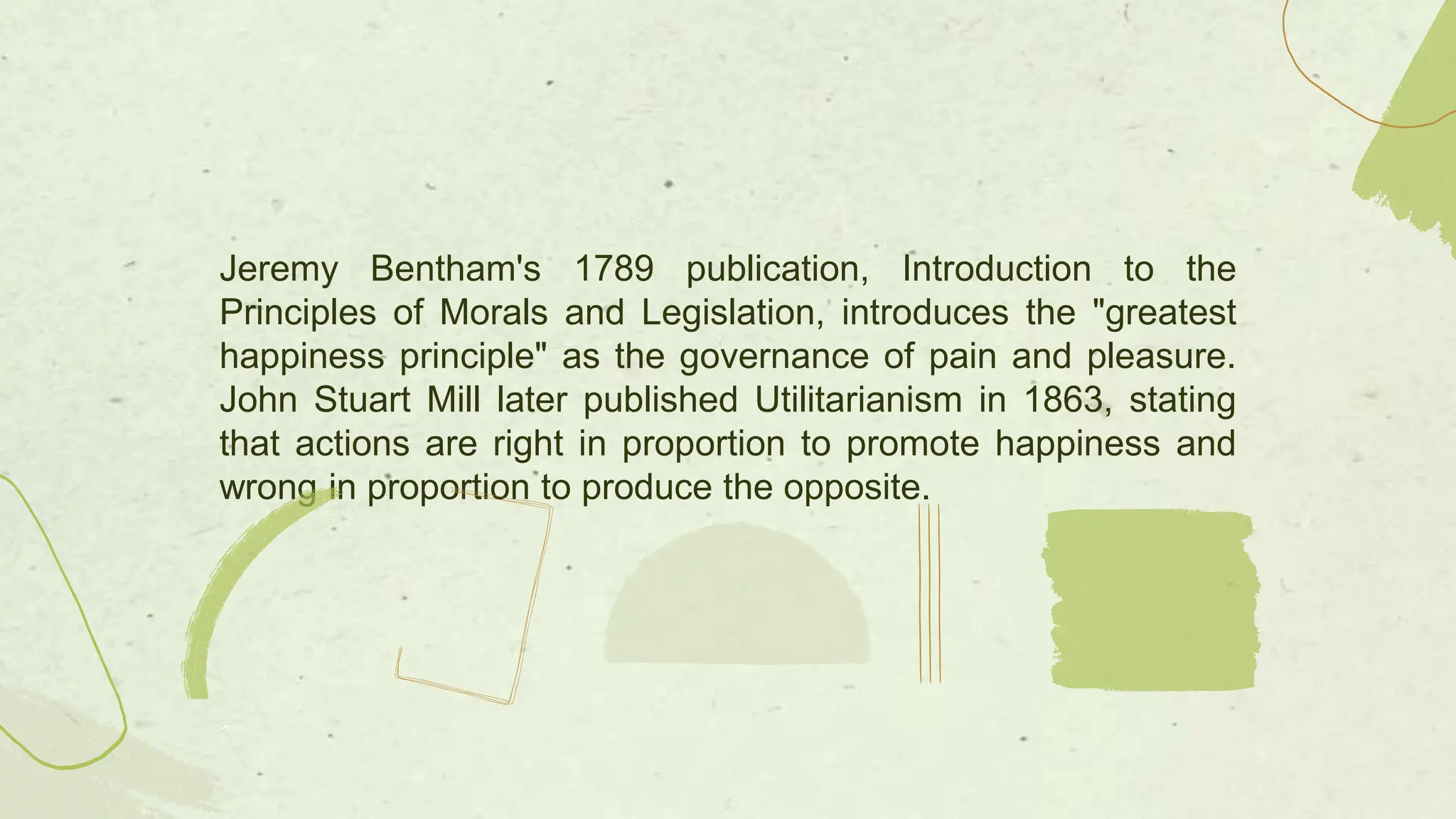 Jeremy Bentham's 1789 publication, Introduction to the
Principles of Morals and Legislation, introduces the "greatest
happiness principle" as the governance of pain and pleasure.
John Stuart Mill later published Utilitarianism in 1863, stating
that actions are right in proportion to promote happiness and
wrong in proportion to produce the opposite.
 
