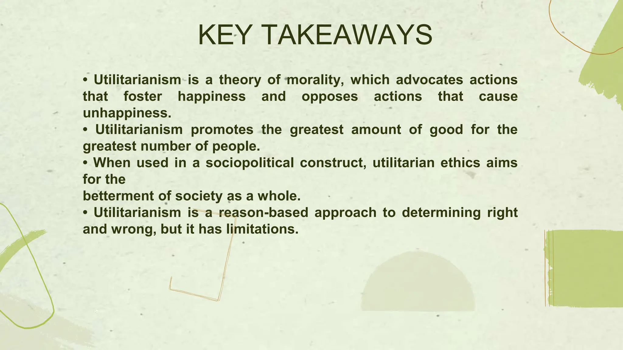 • Utilitarianism is a theory of morality, which advocates actions
that foster happiness and opposes actions that cause
unhappiness.
• Utilitarianism promotes the greatest amount of good for the
greatest number of people.
• When used in a sociopolitical construct, utilitarian ethics aims
for the
betterment of society as a whole.
• Utilitarianism is a reason-based approach to determining right
and wrong, but it has limitations.
KEY TAKEAWAYS
 