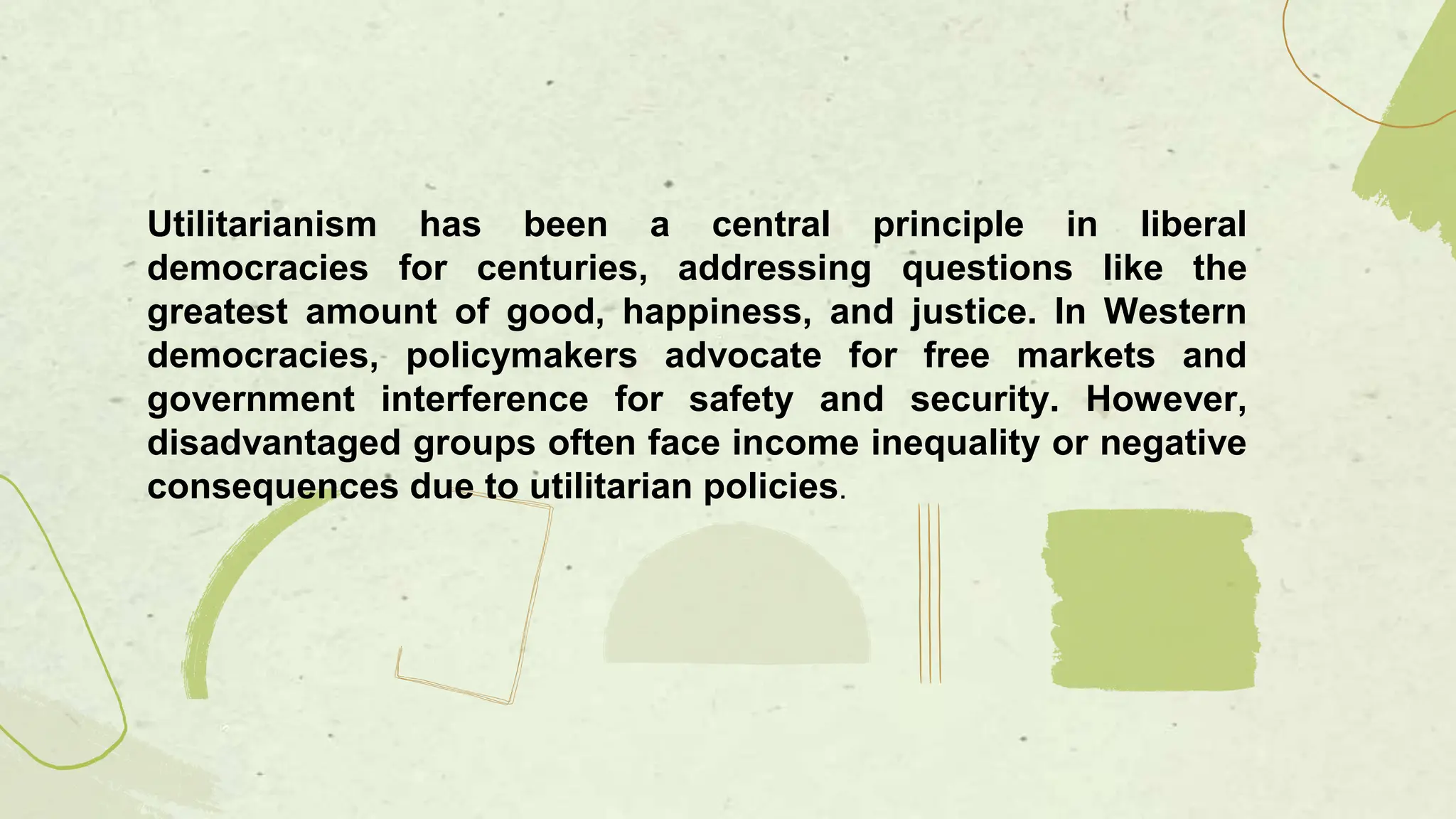 Utilitarianism has been a central principle in liberal
democracies for centuries, addressing questions like the
greatest amount of good, happiness, and justice. In Western
democracies, policymakers advocate for free markets and
government interference for safety and security. However,
disadvantaged groups often face income inequality or negative
consequences due to utilitarian policies.
 