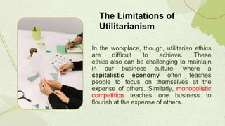 In the workplace, though, utilitarian ethics
are difficult to achieve. These
ethics also can be challenging to maintain
in our business culture, where a
capitalistic economy often teaches
people to focus on themselves at the
expense of others. Similarly, monopolistic
competition teaches one business to
flourish at the expense of others.
The Limitations of
Utilitarianism
 