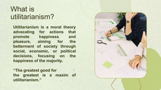 Utilitarianism is a moral theory
advocating for actions that
promote happiness and
pleasure, aiming for the
betterment of society through
social, economic, or political
decisions, focusing on the
happiness of the majority.
“The greatest good for
the greatest is a maxim of
utilitarianism.”
What is
utilitarianism?
 