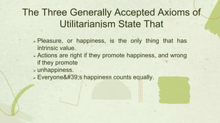  Pleasure, or happiness, is the only thing that has
intrinsic value.
 Actions are right if they promote happiness, and wrong
if they promote
 unhappiness.
 Everyone's happiness counts equally.
The Three Generally Accepted Axioms of
Utilitarianism State That
 