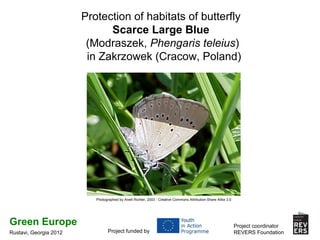 Protection of habitats of butterfly
                              Scarce Large Blue
                         (Modraszek, Phengaris teleius)
                         in Zakrzowek (Cracow, Poland)




                           Photographed by Anett Richter, 2003 - Creative Commons Attribution-Share Alike 3.0




Green Europe                                                                                                    Project coordinator
Rustavi, Georgia 2012             Project funded by                                                             REVERS Foundation
 