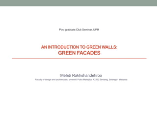 AN INTRODUCTION TO GREEN WALLS:
GREEN FACADES
Mehdi Rakhshandehroo
Faculty of design and architecture, unversiti Putra Malaysia, 43300 Serdang, Selangor, Malaysia
Post graduate Club Seminar, UPM
 