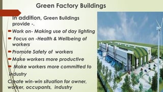 Green Factory Buildings

In addition, Green Buildings
provide -.
Work on- Making use of day lighting
 Focus on -Health & Wellbeing of
workers
Promote Safety of workers
Make workers more productive
 Make workers more committed to
industry
Create win-win situation for owner,
worker, occupants, industry
 