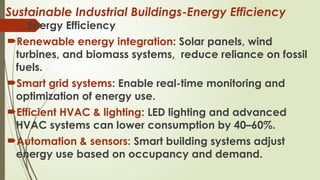 Sustainable Industrial Buildings-Energy Efficiency
🌱 Energy Efficiency
Renewable energy integration: Solar panels, wind
turbines, and biomass systems, reduce reliance on fossil
fuels.
Smart grid systems: Enable real-time monitoring and
optimization of energy use.
Efficient HVAC & lighting: LED lighting and advanced
HVAC systems can lower consumption by 40–60%.
Automation & sensors: Smart building systems adjust
energy use based on occupancy and demand.
 