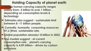 Holding Capacity of planet earth
 Earth’s human carrying capacity ranges
widely from- 2 billion to over 1 trillion- ,
depending on consumption levels &
technology
 Estimates also suggest - sustainable limit
between 8 -11 billion people.
 Currently, humanity consuming resources
@1.6 times sustainable rate,
Global population already> 8 billion in 2022.
Few models suggest - at current
consumption rate , planet's carrying
capacity is 4.09 billion-- driven by carbon
emissions
 