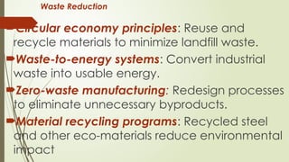 Waste Reduction
Circular economy principles: Reuse and
recycle materials to minimize landfill waste.
Waste-to-energy systems: Convert industrial
waste into usable energy.
Zero-waste manufacturing: Redesign processes
to eliminate unnecessary byproducts.
Material recycling programs: Recycled steel
and other eco-materials reduce environmental
impact
 