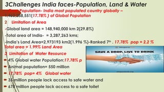 3Challenges India faces-Population, Land & Water
1. Over-Population- India most populated country globally –
1,463,288,551(17.78% ) of Global Population
2 Limitation of Area
-Global land area = 148,940,000 km 2(29.8%)
-Total area of India- = 3,287,263 kms;
-India’s Land Area=2,973193 km2(1.996 %)-Ranked 7th
. 17.78% pop = 2.2 %
Total area = 1.99% Land Area
3 Limitation of Water Resource
 4% Global water Population;17.78% p
 Animal population= 550 million
 17.78% pop= 4% Global water
 35 million people lack access to safe water and
 678 million people lack access to a safe toilet
 