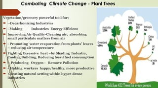 Combating Climate Change - Plant Trees
Vegetation/greenery powerful tool for;
 --Decarbonizing Industries
 - Making Industries Energy Efficient
 Improving Air Quality-Cleaning air, absorbing
small particulate matters from air
 - Promoting water evaporation from plants’ leaves
– reducing air temperature
 Fighting Excessive heat –by Shading Industry,
Cooling Building, Reducing fossil fuel consumption
 -- Producing Oxygen - Remove Pollution
 - Making workers happy/healthy, more productive
 Creating natural setting within hyper-dense
industries
 