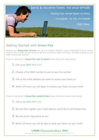 Getting Started with Green-Fax
Getting your Green-Fax solution set up is so simple. Whether you're interested in fax to email,
email to fax or both we will strive to set this up for you within 24 hours. So what exactly do you
need to do to get started?

If you're interested in Green-Fax |fax to email please follow the steps below:


      1. Call us on 0844 414 1111

      2. Choose a free 0844 number to use as your fax number

      3. Tell us the email address you want to receive your faxes on

      4. Within 24 hours you will begin to receive your faxes via your email


If you're interested in Green-Fax |email to fax please follow the simple steps below:


      1. Call us on 0844 414 1111

      2. We will then register your email address youd like to send faxes from

      3. We will email instructions to you

      4. Within 24 hours you will be able to send your faxes via your email

                             ?AGM Communications                  2009
                     www.AGMtele.com | T: 0844 414 1111 | provisioning@AGMtele.com
 