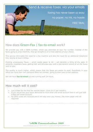 How does Green-Fax | fax-to-email work?
We provide you with a 0844 number, which you advertise as your fax number. Instead of the
faxes going to a fax machine, they go straight to an e-mail address of your choice.

This service eliminates the need for a fax machine and also the need for an additional telephone
line, saving at least ?165pa.

Printing unnecessary faxes C which waste paper & ink C will become a thing of the past. It
prevents important faxes getting lost and provides you with a permanent record of all the faxes
sent to you.

The quality is much higher, which means that the faxes are easier to read. Everybody in your
office can have their own personal 0844 fax number, going to their own e-mail address.

We can have fax-to-email up and running with 24 hours.

.........................................................................................................................................


How much will it cost?
    ?    Just ?50pa for the first fax service taken. (Just ?4.17 per month!)
    ?    If you would like your faxes delivered to more than one email account then it will just cost
         ?20pa per email account.
    ?    No other costs are involved and it will also save you money. (No more paper and ink
         required!

.........................................................................................................................................




                                       ?AGM Communications                              2009
                             www.AGMtele.com | T: 0844 414 1111 | provisioning@AGMtele.com
 