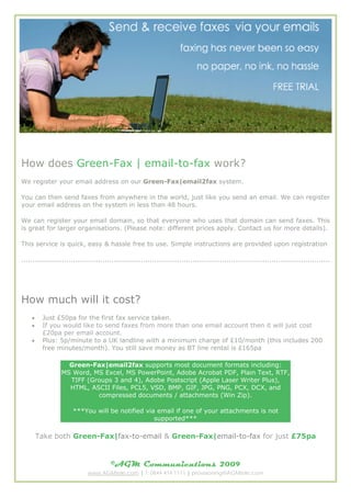 How does Green-Fax | email-to-fax work?
We register your email address on our Green-Fax|email2fax system.

You can then send faxes from anywhere in the world, just like you send an email. We can register
your email address on the system in less than 48 hours.

We can register your email domain, so that everyone who uses that domain can send faxes. This
is great for larger organisations. (Please note: different prices apply. Contact us for more details).

This service is quick, easy & hassle free to use. Simple instructions are provided upon registration

.........................................................................................................................................




How much will it cost?
    ?    Just ?50pa for the first fax service taken.
    ?    If you would like to send faxes from more than one email account then it will just cost
         ?20pa per email account.
    ?    Plus: 5p/minute to a UK landline with a minimum charge of ?10/month (this includes 200
         free minutes/month). You still save money as BT line rental is ?165pa

                   Green-Fax|email2fax supports most document formats including:
                 MS Word, MS Excel, MS PowerPoint, Adobe Acrobat PDF, Plain Text, RTF,
                   TIFF (Groups 3 and 4), Adobe Postscript (Apple Laser Writer Plus),
                   HTML, ASCII Files, PCL5, VSD, BMP, GIF, JPG, PNG, PCX, DCX, and
                           compressed documents / attachments (Win Zip).

                      ***You will be notified via email if one of your attachments is not
                                                 supported***

        Take both Green-Fax|fax-to-email & Green-Fax|email-to-fax for just ?75pa


                                       ?AGM Communications                              2009
                             www.AGMtele.com | T: 0844 414 1111 | provisioning@AGMtele.com
 