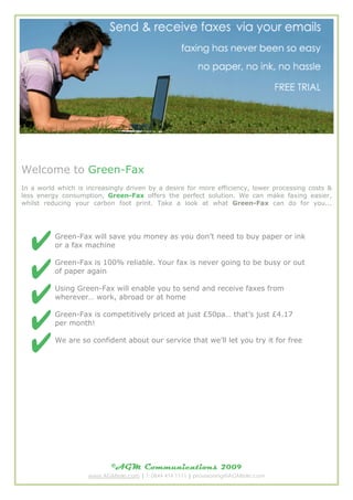 Welcome to Green-Fax
In a world which is increasingly driven by a desire for more efficiency, lower processing costs &
less energy consumption, Green-Fax offers the perfect solution. We can make faxing easier,
whilst reducing your carbon foot print. Take a look at what Green-Fax can do for you...




          Green-Fax will save you money as you don’t need to buy paper or ink
          or a fax machine

          Green-Fax is 100% reliable. Your fax is never going to be busy or out
          of paper again

          Using Green-Fax will enable you to send and receive faxes from
          wherever… work, abroad or at home

          Green-Fax is competitively priced at just £50pa… that’s just £4.17
          per month!

          We are so confident about our service that we’ll let you try it for free




                            ©AGM Communications                  2009
                    www.AGMtele.com | T: 0844 414 1111 | provisioning@AGMtele.com
 