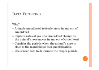 DATA FILTERING
Why?
– Animals are allowed to freely move in and out of
GreenFeed
– Capture rates of gas into GreenFeed change as
the animal’s nose moves in and out of GreenFeed
– Consider the periods when the animal’s nose is
close to the manifold for flux quantification.
– Use sensor data to determine the proper periods
 