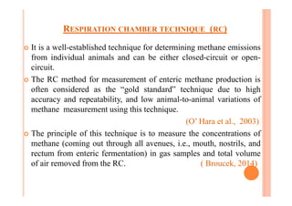 RESPIRATION CHAMBER TECHNIQUE (RC)
¢ It is a well-established technique for determining methane emissions
from individual animals and can be either closed-circuit or open-
circuit.
¢ The RC method for measurement of enteric methane production is
often considered as the “gold standard” technique due to high
accuracy and repeatability, and low animal-to-animal variations of
methane measurement using this technique.
(O’ Hara et al., 2003)
¢ The principle of this technique is to measure the concentrations of
methane (coming out through all avenues, i.e., mouth, nostrils, and
rectum from enteric fermentation) in gas samples and total volume
of air removed from the RC. ( Broucek, 2014)
 