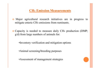 CH4 Emission Measurements
¢ Major agricultural research initiatives are in progress to
mitigate enteric CH4 emissions from ruminants.
¢ Capacity is needed to measure daily CH4 production (DMP;
g/d) from large numbers of animals for:
•Inventory verification and mitigation options
•Animal screening/breeding purposes
•Assessment of management strategies
 