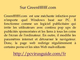 Sur Greenfffffff.com
Greenfffffff.com est une méchante infection pour
n'importe quel Windows basé sur PC. Il
fonctionne comme un logiciel publicitaire qui
irrite les utilisateurs avec continu pop ups de
publicités sponsorisées et les liens à tous les coins
de l'écran de l'ordinateur. En outre, il modifie les
paramètres internet et détourner le navigateur.
Donc, la page web redirige régulièrement à
certains porno et les sites Web malveillants
http://pcvirusguide.com/fr
 