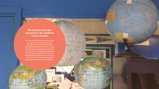 We want to innovate 
learning for the students 
in our schools 
We have seen firsthand how innovative 
school models that leverage these 
opportunities have advanced student 
learning from California to Texas to New 
York. We see our opportunity in learning 
from these school models and applying 
these practices specifically to the urban 
communities we serve as we continue to 
work to close the opportunity gap by 
providing the highest-quality education. 
 