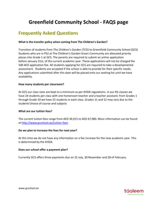 Greenfield Community School - FAQS page 
FƌeƋuently Asked Questions 
What is the transfer policy when coming from The Childƌen’s Garden? 
Transition of students from The Children’s Garden (TCG) to Greenfield Community School (GCS) 
Students who are in PS2 at The Children’s Garden Green Community are allocated priority 
places into Grade 1 at GCS. The parents are required to submit an online application 
before January 31st, of the current academic year. These applications will not be charged the 
500 AED application fee. All students applying for GCS are required to take a developmental 
assessment. Students are accepted if the school is able to provide for their specific needs. 
Any applications submitted after this date will be placed onto our waiting list until we have 
availability. 
How many students per classroom? 
At GCS our class sizes are kept to a minimum as per KHDA regulations. In our KG classes we 
have 24 students per class with one homeroom teacher and a teacher assistant; from Grades 1 
through Grade 10 we have 25 students in each class. Grades 11 and 12 may vary due to the 
students’choice of course and subjects 
What are our tuition fees? 
The current tuition fees range from AED 36,915 to AED 67,980. More information can be found 
at http://www.gcschool.ae/tuition-fees. 
Do we plan to increase the fees for next year? 
At this time we do not have any information on a fee increase for the new academic year. This 
is determined by the KHDA. 
Does our school offer a payment plan? 
Currently GCS offers three payments due on 31 July, 30 November and 28 of February. 
www.gcschool.ae 
 