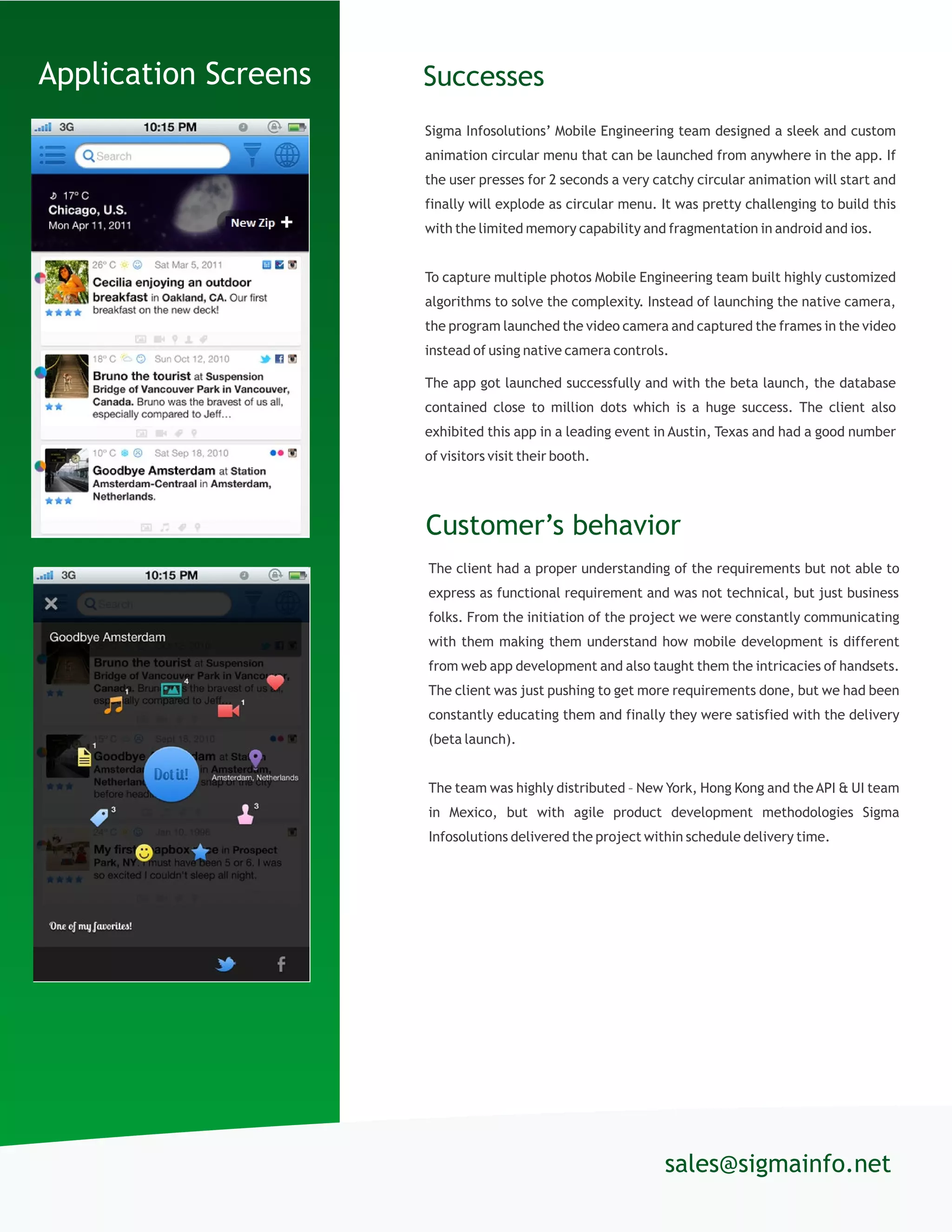 Sigma Infosolutions’ Mobile Engineering team designed a sleek and custom
animation circular menu that can be launched from anywhere in the app. If
the user presses for 2 seconds a very catchy circular animation will start and
finally will explode as circular menu. It was pretty challenging to build this
with the limited memory capability and fragmentation in android and ios.
To capture multiple photos Mobile Engineering team built highly customized
algorithms to solve the complexity. Instead of launching the native camera,
the program launched the video camera and captured the frames in the video
instead of using native camera controls.
The app got launched successfully and with the beta launch, the database
contained close to million dots which is a huge success. The client also
exhibited this app in a leading event in Austin, Texas and had a good number
of visitors visit their booth.
Successes
sales@sigmainfo.net
t.
Application Screens
Customer’s behavior
The client had a proper understanding of the requirements but not able to
express as functional requirement and was not technical, but just business
folks. From the initiation of the project we were constantly communicating
with them making them understand how mobile development is different
from web app development and also taught them the intricacies of handsets.
The client was just pushing to get more requirements done, but we had been
constantly educating them and finally they were satisfied with the delivery
(beta launch).
The team was highly distributed – New York, Hong Kong and the API & UI team
in Mexico, but with agile product development methodologies Sigma
Infosolutions delivered the project within schedule delivery time.
 