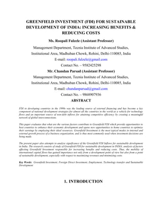GREENFIELD INVESTMENT (FDI) FOR SUSTAINABLE
DEVELOPMENT OF INDIA: INCREASING BENEFITS &
REDUCING COSTS
Ms. Roopali Fulzele (Assistant Professor)
Management Department, Tecnia Institute of Advanced Studies,
Institutional Area, Madhuban Chowk, Rohini, Delhi-110085, India
E-mail: roopali.fulzele@gmail.com
Contact No. – 9582425298
Mr. Chandan Parsad (Assistant Professor)
Management Department, Tecnia Institute of Advanced Studies,
Institutional Area, Madhuban Chowk, Rohini, Delhi-110085, India
E-mail: chandanparsad@gmail.com
Contact No. – 9868907936
ABSTRACT
FDI to developing countries in the 1990s was the leading source of external financing and has become a key
component of national development strategies for almost all the countries in the world as a vehicle for technology
flows and an important source of non-debt inflows for attaining competitive efficiency by creating a meaningful
network of global interconnections.
This paper evaluates that what are the various factors contribute to Greenfield FDI which provide opportunities to
host countries to enhance their economic development and opens new opportunities to home countries to optimize
their earnings by employing their ideal resources. Greenfield Investment is the most typical modes in internal and
external growth process of a business organization, and is thus most commonly used when investment decisions are
being made.
The present paper also attempts to analyze significance of the Greenfield FDI Inflows for sustainable development
in India. The research consists of study of Greenfield FDI for sustainable development in INDIA, analysis of factors
affecting Greenfield Investment responsible for increasing benefits and reducing costs. Thus, the mobility of
international capital flows has gained importance not only from a development point of view but also from a point
of sustainable development, especially with respect to maximizing revenues and minimizing costs.
Key Words: Greenfield Investment, Foreign Direct Investment, Employment, Technology transfer and Sustainable
Development

1. INTRODUCTION

 