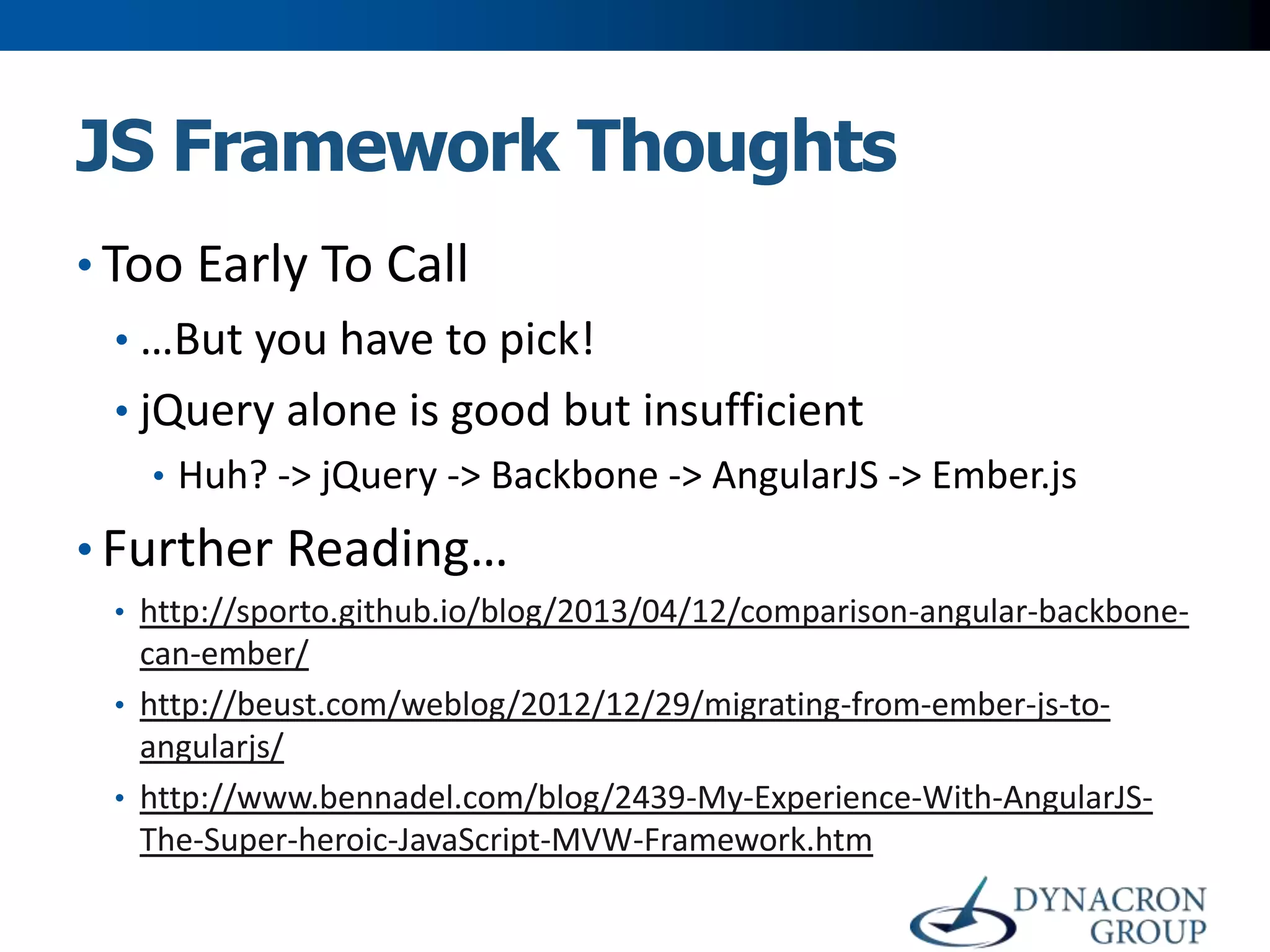 JS Framework Thoughts
• Too Early To Call
• …But you have to pick!
• jQuery alone is good but insufficient
• Huh? -> jQuery -> Backbone -> AngularJS -> Ember.js

• Further Reading…
• http://sporto.github.io/blog/2013/04/12/comparison-angular-backbone-

can-ember/
• http://beust.com/weblog/2012/12/29/migrating-from-ember-js-toangularjs/
• http://www.bennadel.com/blog/2439-My-Experience-With-AngularJSThe-Super-heroic-JavaScript-MVW-Framework.htm

 