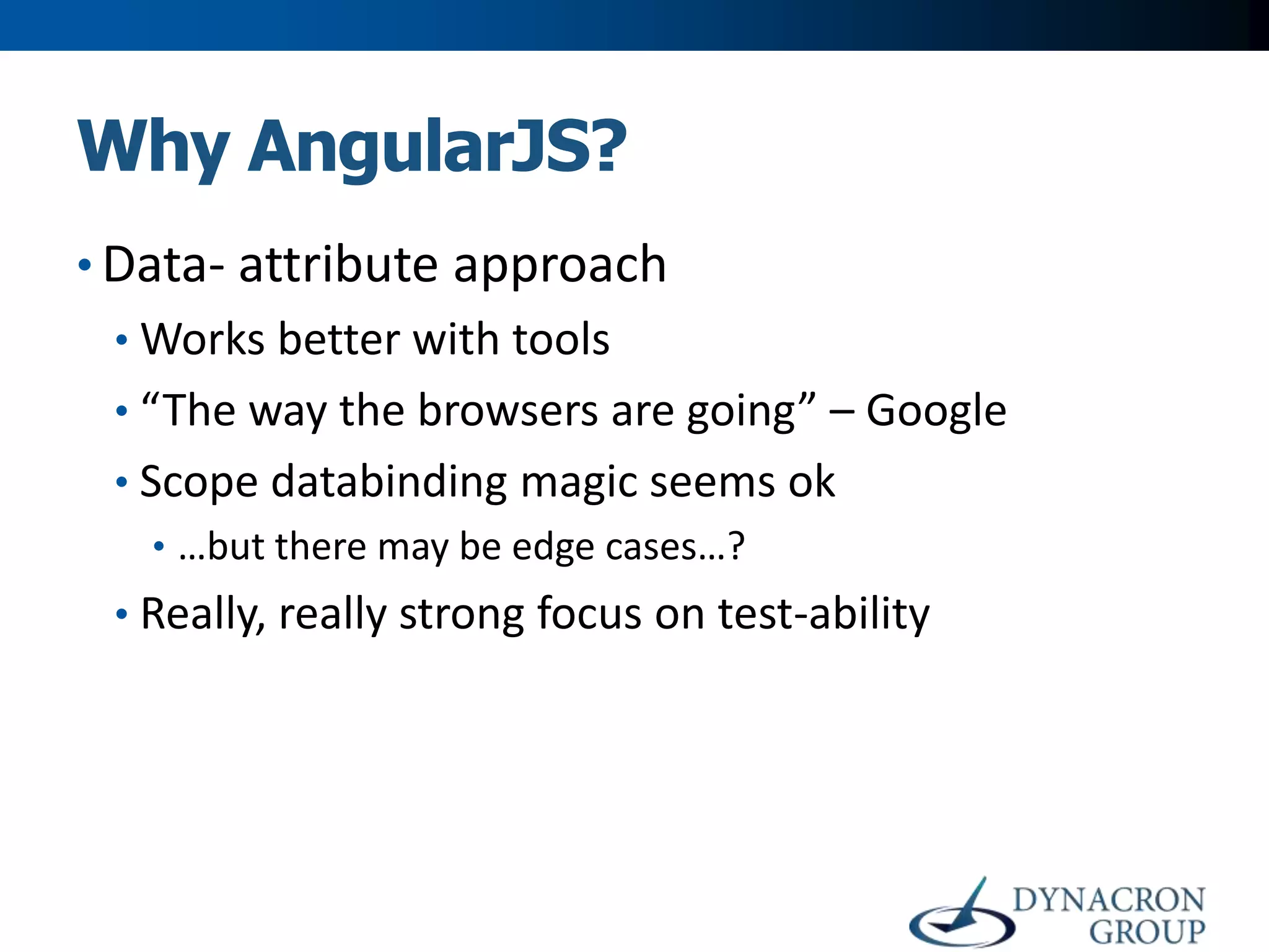 Why AngularJS?
• Data- attribute approach
• Works better with tools
• “The way the browsers are going” – Google
• Scope databinding magic seems ok
• …but there may be edge cases…?

• Really, really strong focus on test-ability

 