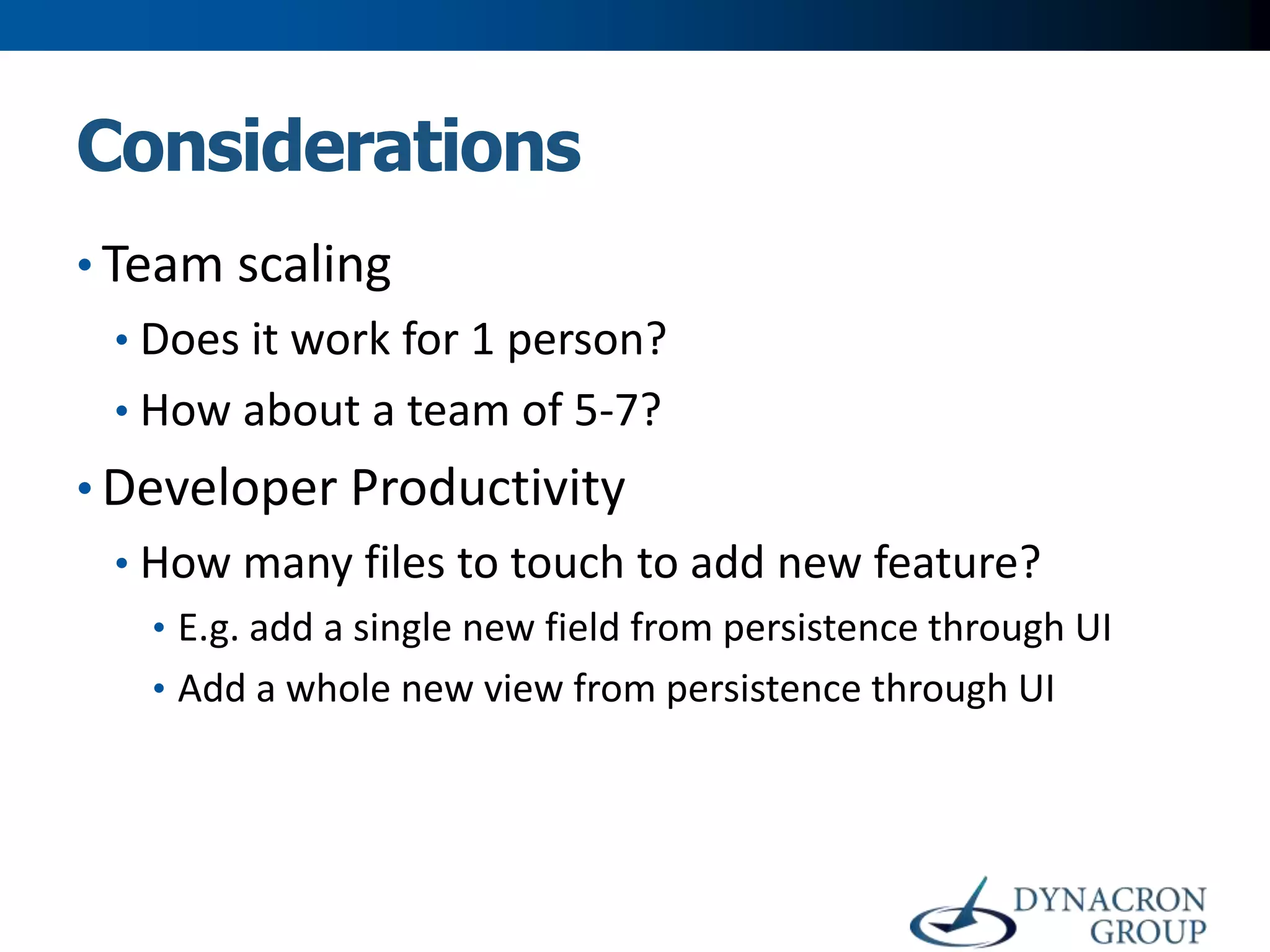 Considerations
• Team scaling
• Does it work for 1 person?
• How about a team of 5-7?

• Developer Productivity
• How many files to touch to add new feature?
• E.g. add a single new field from persistence through UI
• Add a whole new view from persistence through UI

 