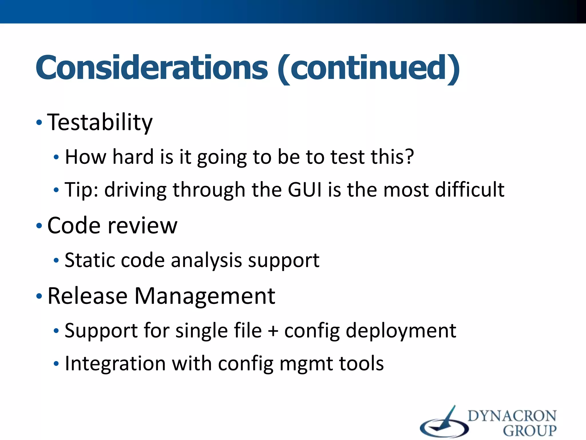 Considerations (continued)
• Testability
• How hard is it going to be to test this?
• Tip: driving through the GUI is the most difficult

• Code review
• Static code analysis support

• Release Management
• Support for single file + config deployment

• Integration with config mgmt tools

 