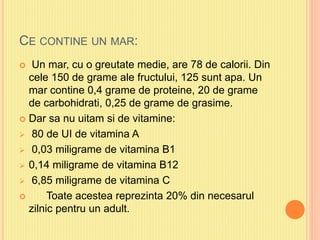 CE CONTINE UN MAR:
 Un mar, cu o greutate medie, are 78 de calorii. Din
cele 150 de grame ale fructului, 125 sunt apa. Un
mar contine 0,4 grame de proteine, 20 de grame
de carbohidrati, 0,25 de grame de grasime.
 Dar sa nu uitam si de vitamine:
 80 de UI de vitamina A
 0,03 miligrame de vitamina B1
 0,14 miligrame de vitamina B12
 6,85 miligrame de vitamina C
 Toate acestea reprezinta 20% din necesarul
zilnic pentru un adult.
 
