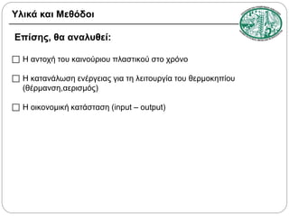 Υλικά και Μεθόδοι
Επίσης, θα αναλυθεί:
 Η αντοχή του καινούριου πλαστικού στο χρόνο
 Η κατανάλωση ενέργειας για τη λειτουργία του θερμοκηπίου
(θέρμανση,αερισμός)
 Η οικονομική κατάσταση (input – output)

 