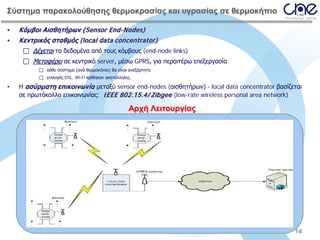 Σύστημα παρακολούθησης θερμοκρασίας και υγρασίας σε θερμοκήπιο
•

Κόμβοι Αισθητήρων (Sensor End-Nodes)

•

Κεντρικός σταθμός (local data concentrator)
 Δέχεται τα δεδομένα από τους κόμβους (end-node links)
 Μεταφέρει σε κεντρικό server, μέσω GPRS, για περαιτέρω επεξεργασία
 κάθε σύστημα (ανά θερμοκήπιο) θα είναι ανεξάρτητο
 επιλογές DSL, Wi-Fi κρίθηκαν ακατάλληλες

•

Η ασύρματη επικοινωνία μεταξύ sensor end-nodes (αισθητήρων) - local data concentrator βασίζεται
σε πρωτόκολλο επικοινωνίας: I EEE 802.15.4/ Zibgee (low-rate wireless personal area network)

Αρχή Λειτουργίας

14

 