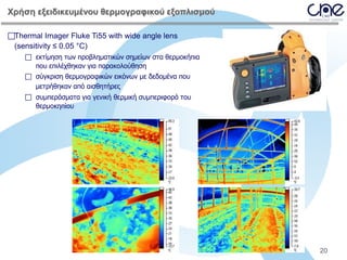 Χρήση εξειδικευμένου θερμογραφικού εξοπλισμού
Thermal Imager Fluke Ti55 with wide angle lens
(sensitivity ≤ 0.05 °C)
 εκτίμηση των προβληματικών σημείων στα θερμοκήπια
που επιλέχθηκαν για παρακολούθηση
 σύγκριση θερμογραφικών εικόνων με δεδομένα που
μετρήθηκαν από αισθητήρες
 συμπεράσματα για γενική θερμική συμπεριφορά του
θερμοκηπίου

20

 