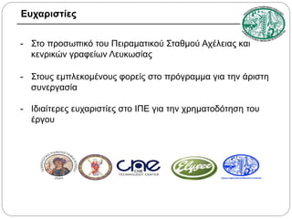 Ευχαριστίες
- Στο προσωπικό του Πειραματικού Σταθμού Αχέλειας και
κενρικών γραφείων Λευκωσίας
- Στους εμπλεκομένους φορείς στο πρόγραμμα για την άριστη
συνεργασία
- Ιδιαίτερες ευχαριστίες στο ΙΠΕ για την χρηματοδότηση του
έργου

 