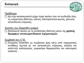 Εισαγωγή
Πρόβλημα

 Δεν έχει κατασκευαστεί μέχρι τώρα νάυλον που να συνδυάζει όλες
τις ευεργετικές ιδιότητες- κόστος, διαπερατότητα φωτός, μόνωση,
κατανάλωση ενέργειας.

Σκοπός του Greenfilm project

 Κατασκευή νάυλον με τις κατάλληλες ιδιότητες μέσω της χρήσης
δίμορφων νανοσωματιδιακών σχηματισμών.

Συμβολή του Ι.Γ.Ε.

 Σύγκριση Greenfilm με συμβατικό φιλμ κάτω από πραγματικές
συνθήκες σχετικά με την κατανάλωση ενέργειας, αύξηση και
ανάπτυξη καλλιέργειας, μικροκλίμα θερμοκηπίου και οικονομική
ανάλυση.

 