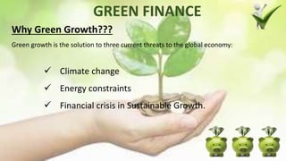GREEN FINANCE
Why Green Growth???
Green growth is the solution to three current threats to the global economy:
 Climate change
 Energy constraints
 Financial crisis in Sustainable Growth.
 