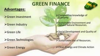 GREEN FINANCE
Competitive knowledge of
Economy
Sustainable Environment and
Valued Natural Resources.
Social Development and Quality of
Life.
Sustainable Use of Resources.
Clean Energy and Climate Action
Advantages:
Green Investment
Green Industry
Green Life
Green Technologies
Green Energy
 