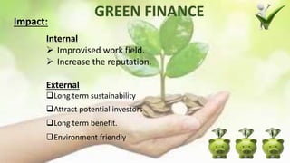 GREEN FINANCE
Internal
 Improvised work field.
 Increase the reputation.
External
Long term sustainability
Attract potential investors
Long term benefit.
Environment friendly
Impact:
 
