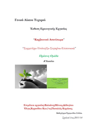 Γενικό Λύκειο Συχερού
Έκθεση Ερευνητικής Εργασίας

“Καρβουνικό Αποτύπωμα”
“Συμμετέχω-Υπολογίζω-Συγκρίνω-Επικοινωνώ”

Πράσινη Ομάδα
Α’Λυκείου

Επιμέλεια εργασίας:ΒαλκάνηςΜένιος,Δέδογλου
Όλγα,Κερασίδου Κων/να,Παπαλιάς Κυριάκος.
Καθηγήτρια:Σρυφωνίδου ΢τέλλα.

Σχολικό έτος:2013-14

 