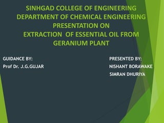 SINHGAD COLLEGE OF ENGINEERING
DEPARTMENT OF CHEMICAL ENGINEERING
PRESENTATION ON
EXTRACTION OF ESSENTIAL OIL FROM
GERANIUM PLANT
GUIDANCE BY: PRESENTED BY:
Prof Dr. J.G.GUJAR NISHANT BORAWAKE
SIMRAN DHURIYA
 