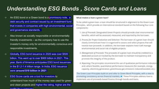 Understanding ESG Bonds , Score Cards and Loans
→ An ESG bond or a Green bond is a promissory note, a
debt security and contract issued by an investment fund
that invests in companies with high environmental, social
and governance standards.
→ Also known as socially responsible or environmentally
friendly investments – as the company has to use the
investor's money only for environmentally conscious and
responsible investments.
→ Globally, ESG bond issuance in 2020 was over $500
billion. This went up to over $900 billion in 2021. This
year, Bank of America anticipates ESG bond issuances
in the $1.2-1.4 trillion range. In India, ESG issuance
were around $10 billion in 2021
→ ESG Score cards are a tool for investors to
understand how much of the money was used for green
and clean projects and higher the rating, higher are the
 